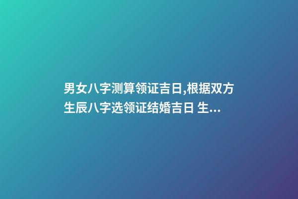 男女八字测算领证吉日,根据双方生辰八字选领证结婚吉日 生辰八字领证吉日测算,生辰八字选领结婚证的好日子-第1张-观点-玄机派